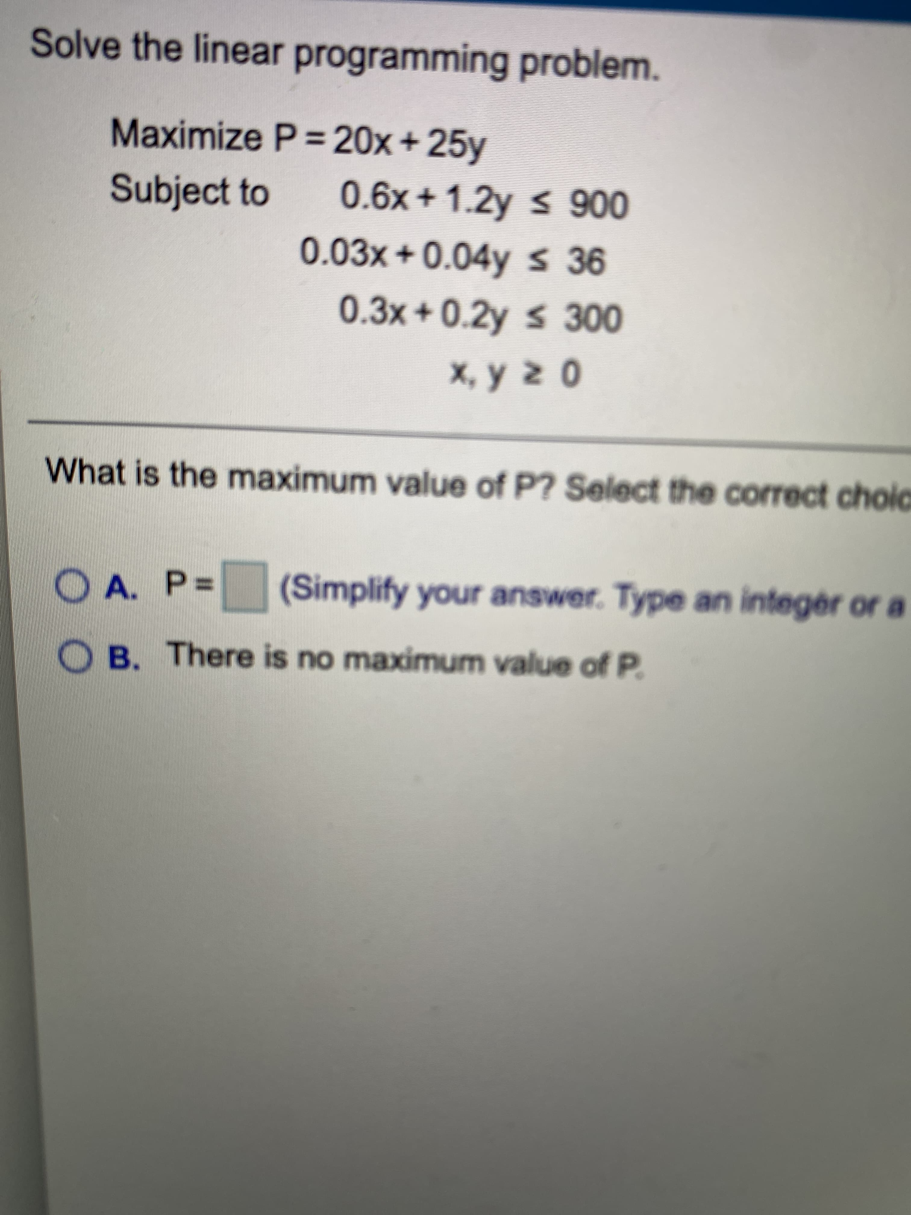 Solve the linear programming problem.
Maximize P= 20x+ 25y
Subject to
0.6x+1.2y s 900
0.03x+0.04y s 36
0.3x+0.2y s 300
What is the maximum value of P? Select the correct choic
OA. P%D
(Simplify your answer. Type an integér or a
O B. There is no maximum value of P.
