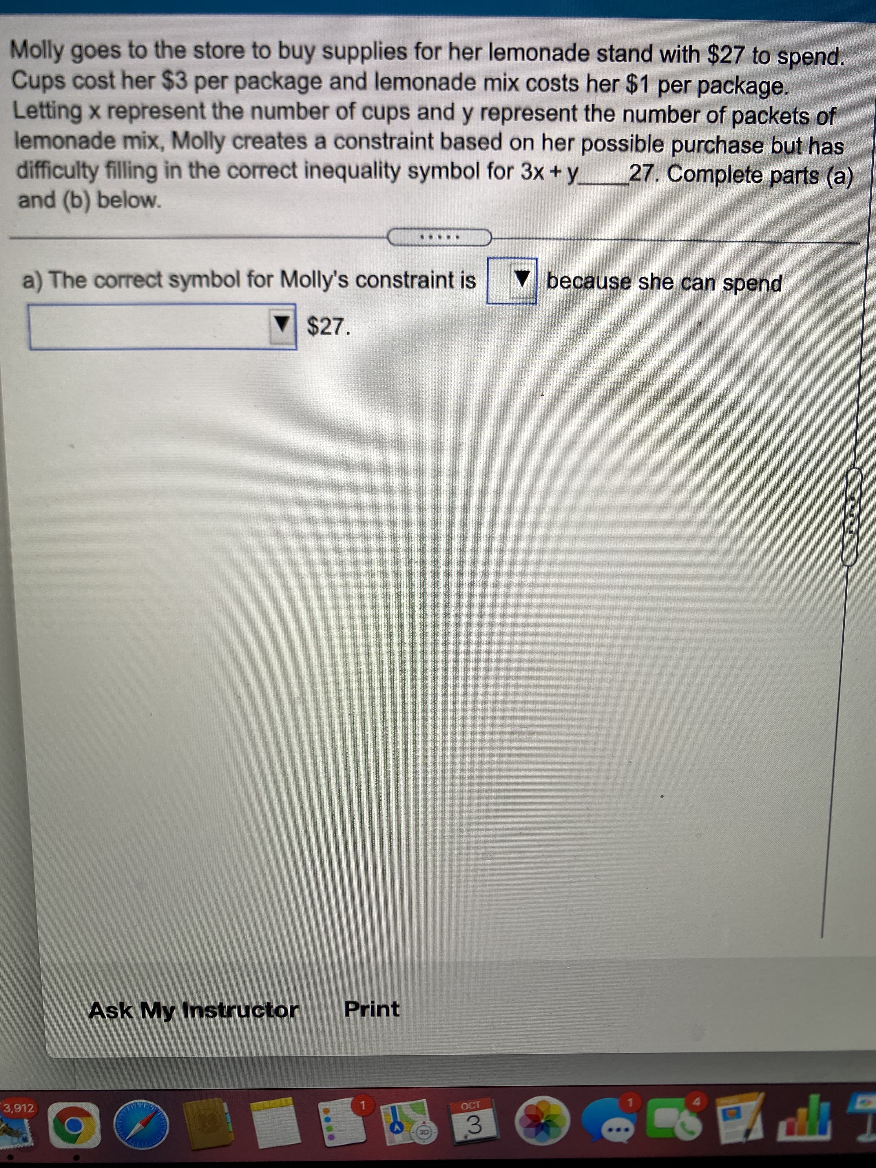רזוי
Molly goes to the store to buy supplies for her lemonade stand with $27 to spend.
Cups cost her $3 per package and lemonade mix costs her $1 per package.
Letting x represent the number of cups and y represent the number of packets of
lemonade mix, Molly creates a constraint based on her possible purchase but has
difficulty filling in the correct inequality symbol for 3x+y
and (b) below.
27. Complete parts (a)
▼because she can spend
a) The correct symbol for Molly's constraint is
$27.
Ask My Instructor
Print
4.
CT
3,912
3.
T
