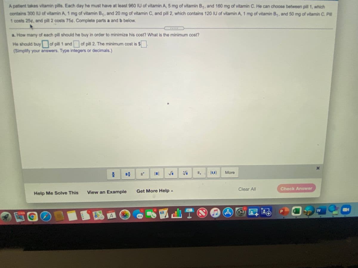 A patient takes vitamin pills. Each day he must have at least 960 IU of vitamin A, 5 mg of vitamin B,, and 160 mg of vitamin C. He can choose between pill 1, which
contains 300 IU of vitamin A, 1 mg of vitamin B,, and 20 mg of vitamin C, and pill 2, which contains 120 IU of vitamin A, 1 mg of vitamin B,, and 50 mg of vitamin C. Pl
1 costs 25¢, and pill 2 costs 75¢. Complete parts a and b below.
a. How many of each pill should he buy in order to minimize his cost? What is the minimum cost?
He should buy of pill 1 and of pill 2. The minimum cost is $
(Simplify your answers. Type integers or decimals.)
More
Help Me Solve This
View an Example
Get More Help -
Clear All
Check Answer
OCT
4
ITAS
