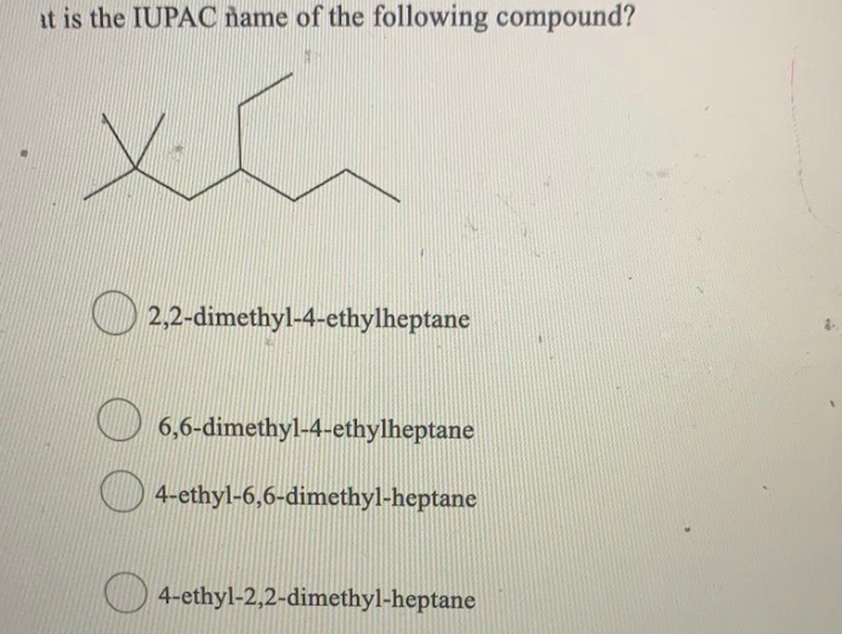 at is the IUPAC ñame of the following compound?
2,2-dimethyl-4-ethylheptane
6,6-dimethyl-4-ethylheptane
4-ethyl-6,6-dimethyl-heptane
O 4-ethyl-2,2-dimethyl-heptane
