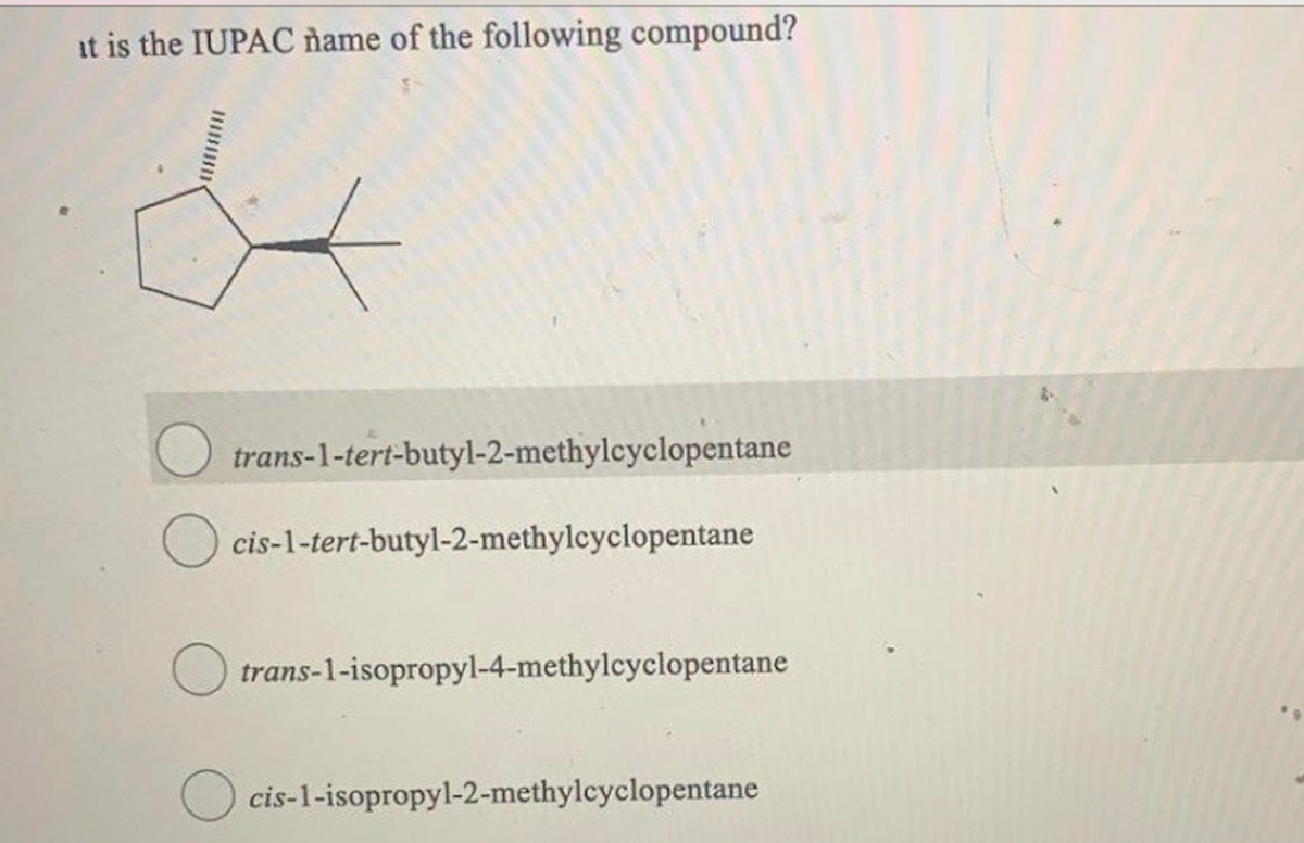 at is the IUPAC name of the following compound?
O trans-1-tert-butyl-2-methylcyclopentane
cis-1-tert-butyl-2-methylcyclopentane
trans-1-isopropyl-4-methylcyclopentane
cis-1-isopropyl-2-methylcyclopentane
