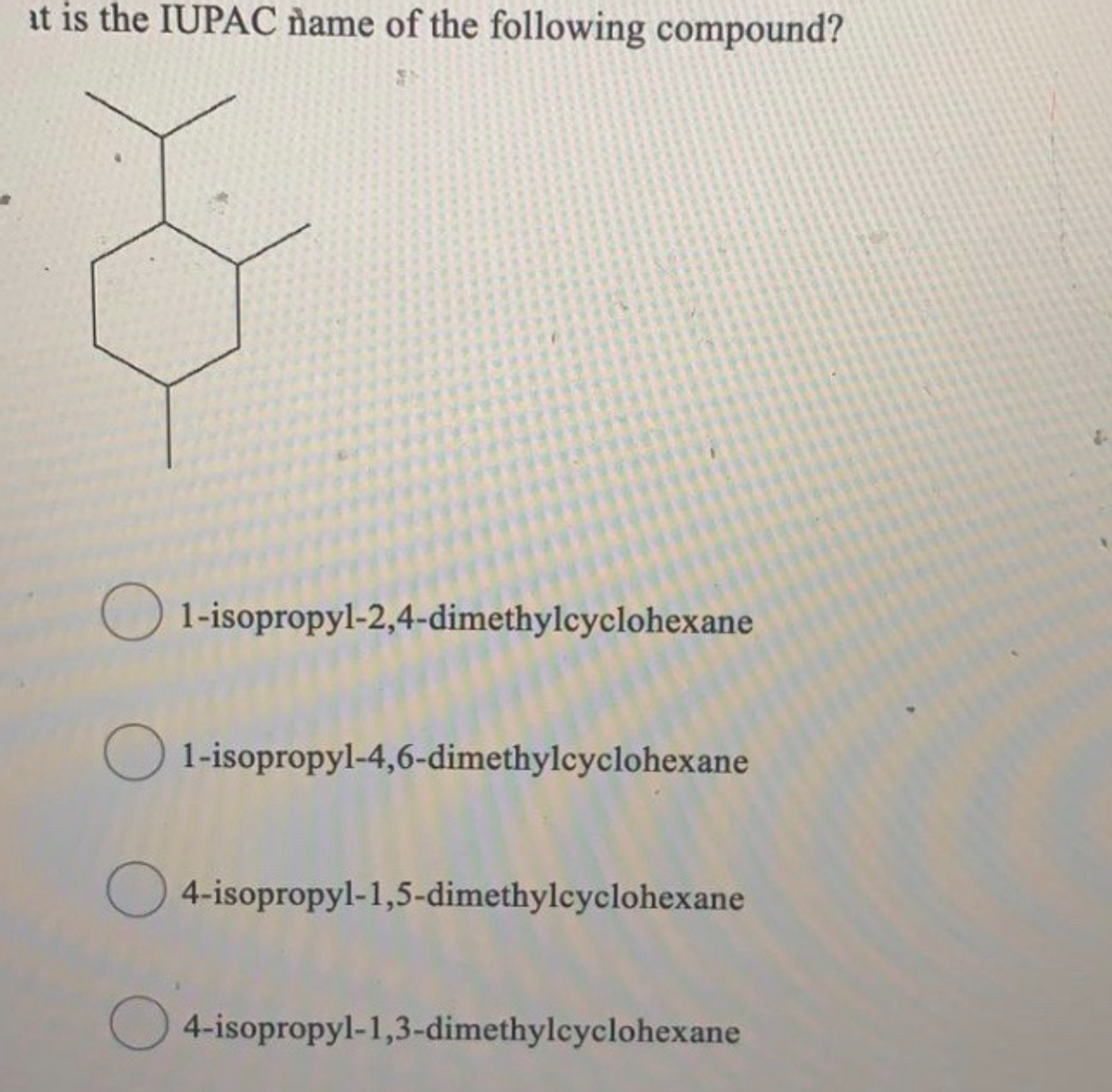 at is the IUPAC ñame of the following compound?
O 1-isopropyl-2,4-dimethylcyclohexane
O 1-isopropyl-4,6-dimethylcyclohexane
O 4-isopropyl-1,5-dimethylcyclohexane
O 4-isopropyl-1,3-dimethylcyclohexane
