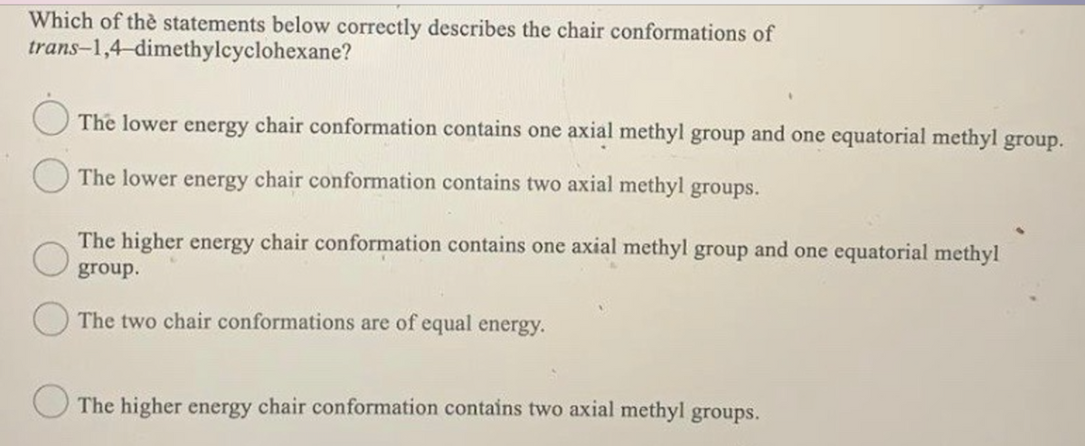 Which of thè statements below correctly describes the chair conformations of
trans-1,4-dimethylcyclohexane?
The lower energy chair conformation contains one axial methyl group and one equatorial methyl group.
The lower energy chair conformation contains two axial methyl groups.
The higher energy chair conformation contains one axial methyl group and one equatorial methyl
group.
The two chair conformations are of equal energy.
The higher energy chair conformation contains two axial methyl groups.
