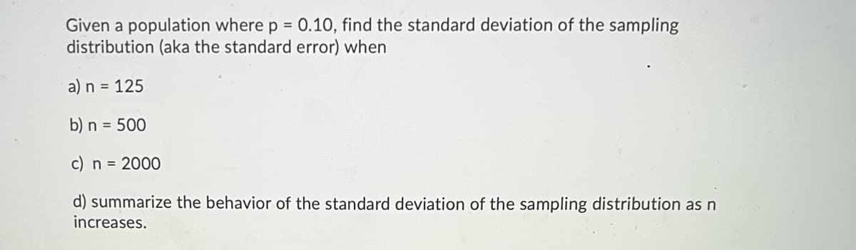 Given a population where p = 0.10, find the standard deviation of the sampling
distribution (aka the standard error) when
%3D
a) n = 125
b) n = 500
c) n = 2000
d) summarize the behavior of the standard deviation of the sampling distribution asn
increases.
