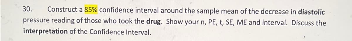 30.
Construct a 85% confidence interval around the sample mean of the decrease in diastolic
pressure reading of those who took the drug. Show your n, PE, t, SE, ME and interval. Discuss the
interpretation of the Confidence Interval.
