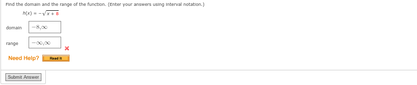 Find the domain and the range of the function. (Enter your answers using Interval notation.)
h(x) = -√√x+8
domain -8,00
range -00,00
Need Help?
Submit Answer
Read It