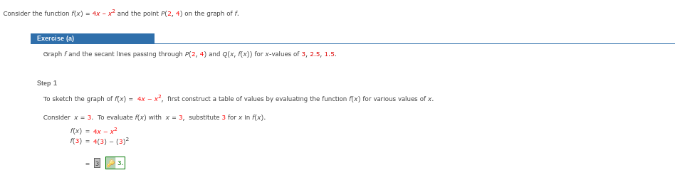 Consider the function f(x) = 4x - x² and the point P(2, 4) on the graph of f.
Exercise (a)
Graph f and the secant lines passing through P(2, 4) and Q(x, f(x)) for x-values of 3, 2.5, 1.5.
Step 1
To sketch the graph of f(x) = 4x - x², first construct a table of values by evaluating the function f(x) for various values of x.
Consider x = 3. To evaluate f(x) with x = 3, substitute 3 for x In f(x).
f(x) = 4x-x²
f(3) = 4(3) - (3)²
3.