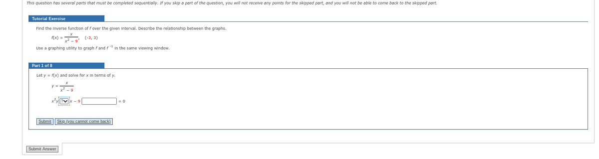 This question has several parts that must be completed sequentially. If you skip a part of the question, you will not receive any points for the skipped part, and you will not be able to come back to the skipped part.
Tutorial Exercise
Find the Inverse function of f over the given Interval. Describe the relationship between the graphs.
f(x) = 2
(-3, 3)
Use a graphing utility to graph fand f In the same viewing window.
Part 1 of 8
Let y = f(x) and solve for x in terms of y.
V
Submit Skip (you cannot come back)
Submit Answer