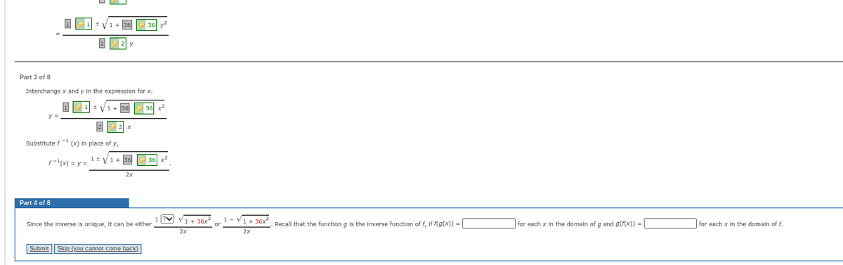 ±V 1+ 36
Part 3 of 8
Interchange x and y in the expression for x.
11=√1+
2
Substitute f(x) In place of y,
F-¹(x) = y = ¹ ± √√√1+
Part 4 of 8
y
2x
36
skip (you cannot come back)
36
Since the Inverse unique, It can be either
?♥
1+36x²
2x
1-V1+36x
Recall that the function g is the Inverse function of f, if f(g(x)) =
for each x in the domain of g and g(f(x)) =
for each x in the domain of f.