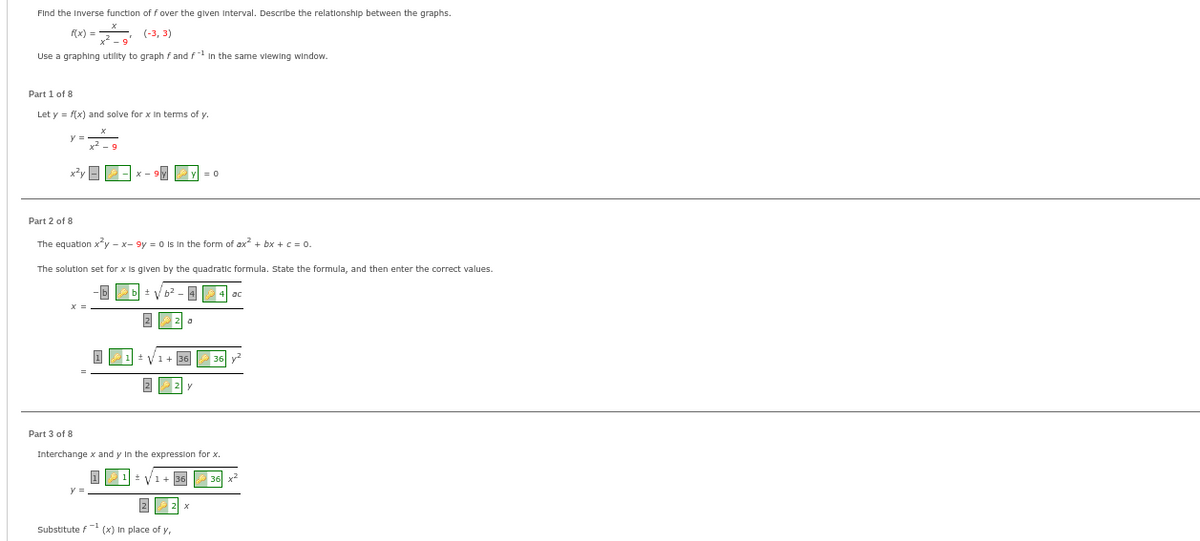 Find the Inverse function of f over the given Interval. Describe the relationship between the graphs.
f(x) =
(-3, 3)
Use a graphing utility to graph f and f in the same viewing window.
Part 1 of 8
Let y = f(x) and solve for x in terms of y.
Part 2 of 8
The equation x³y - x-9y = 0 Is In the form of ax² + bx + c = 0.
The solution set for x is given by the quadratic formula. State the formula, and then enter the correct values.
2
V
0
1+ 36
22 y
V
Part 3 of 8
Interchange x and y in the expression for x.
36
22 x
Substitute f (x) In place of y,