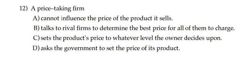 12) A price-taking firm
A) cannot influence the price of the product it sells.
B) talks to rival firms to determine the best price for all of them to charge.
C) sets the product's price to whatever level the owner decides upon.
D) asks the government to set the price of its product.
