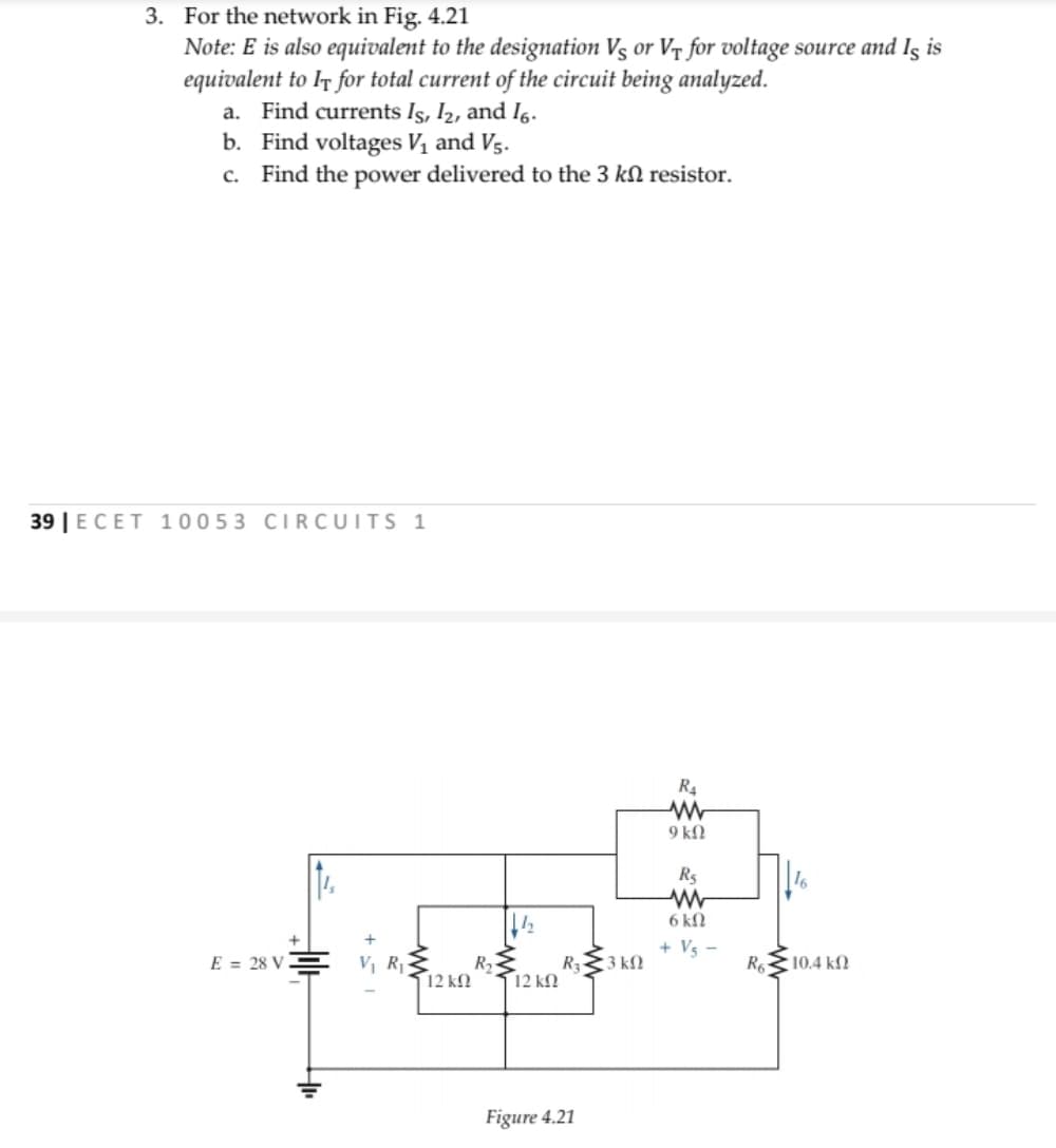 3. For the network in Fig. 4.21
Note: E is also equivalent to the designation Vs or Vr for voltage source and Iş is
equivalent to Ir for total current of the circuit being analyzed.
a. Find currents Is, I2, and Ig.
b. Find voltages V1 and Vs.
c. Find the power delivered to the 3 kN resistor.
39 | ECET 10053 CIRCUITS 1
R.
9 k.
R5
6 kfN
+ Vs -
E = 28 V
V, R
R2
R 3 kN
R 10.4 kN
12 kfN
12 kN
Figure 4.21
