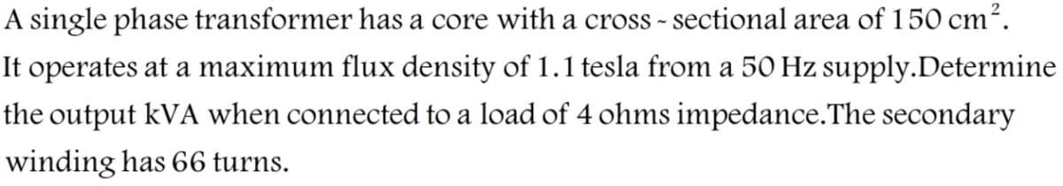 A single phase transformer has a core with a cross - sectional area of 150 cm².
It operates at a maximum flux density of 1.1 tesla from a 50 Hz supply.Determine
the output kVA when connected to a load of 4 ohms impedance.The secondary
winding has 66 turns.
