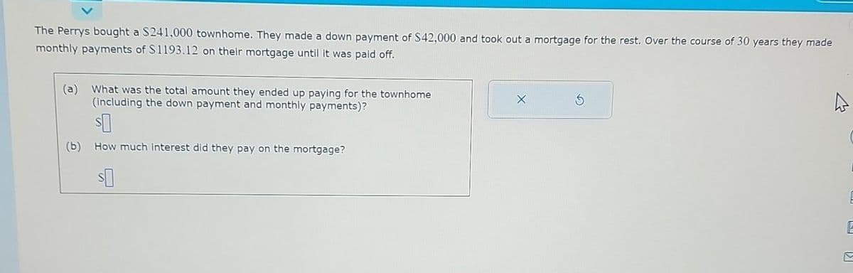 The Perrys bought a $241,000 townhome. They made a down payment of $42,000 and took out a mortgage for the rest. Over the course of 30 years they made
monthly payments of $1193.12 on their mortgage until it was paid off.
(a) What was the total amount they ended up paying for the townhome
(including the down payment and monthly payments)?
$0
(b) How much interest did they pay on the mortgage?
S
L [2]