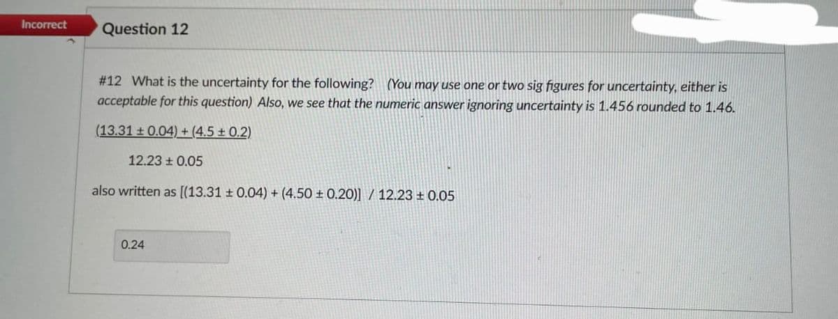 Incorrect
Question 12
#12 What is the uncertainty for the following? (You may use one or two sig figures for uncertainty, either is
acceptable for this question) Also, we see that the numeric answer ignoring uncertainty is 1.456 rounded to 1.46.
(13.31 ± 0.04) + (4.5 ± 0.2)
12.23 ± 0.05
also written as [(13.31 ± 0.04) + (4.50 ± 0.20)] / 12.23 ± 0.05
0.24