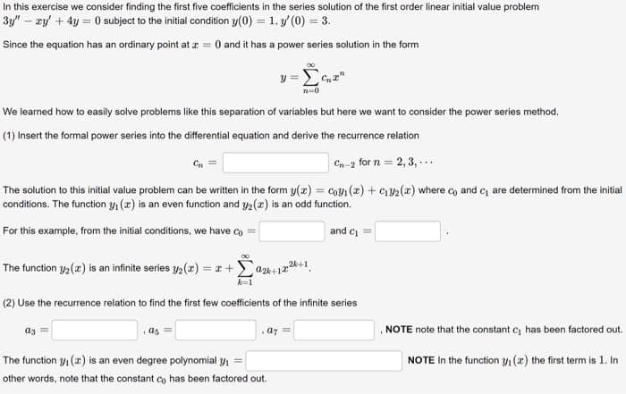 In this exercise we consider finding the first five coefficients in the series solution of the first order linear initial value problem
3y" - xy' + 4y =0 subject to the initial condition y(0) = 1. (0) = 3.
Since the equation has an ordinary point at x = 0 and it has a power series solution in the form
We learned how to easily solve problems like this separation of variables but here we want to consider the power series method.
(1) Insert the formal power series into the differential equation and derive the recurrence relation
Cn-2 for n=2, 3,...
The solution to this initial value problem can be written in the form y(z) = Coyi (z) + C₁2(x) where co and c₁ are determined from the initial
conditions. The function ₁ (2) is an even function and y/₂ (2) is an odd function.
For this example, from the initial conditions, we have co
and C₁ =
The function 3/₂ (2) is an infinite series y₂(x) = x +
(2) Use the recurrence relation to find the first few coefficients of the infinite series
a3
as
y=[c₁z"
n-0
a2+12+1
a7
The function 3₁ (a) is an even degree polynomial y₁=
other words, note that the constant co has been factored out.
NOTE note that the constant C₁ has been factored out.
NOTE In the function ₁ (z) the first term is 1. In