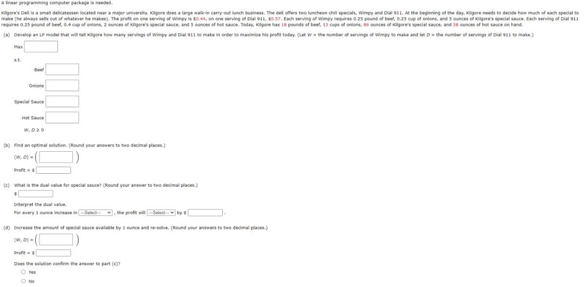 A linear programming computer package is needed.
Kilgore's Deli is a small delicatessen located near a major university. Kilgore does a large walk-in carry-out lunch business. The deli offers two luncheon chili specials, Wimpy and Dial 911. At the beginning of the day, Kilgore needs to decide how much of each special to
make (he always sells out of whatever he makes). The profit on one serving of Wimpy is $0.44, on one serving of Dial 911, $0.57. Each serving of Wimpy requires 0.25 pound of beef, 0.25 cup of onions, and 5 ounces of Kilgore's special sauce. Each serving of Dial 911
requires 0.25 pound of beef, 0.4 cup of onions, 2 ounces of Kilgore's special sauce, and 5 ounces of hot sauce. Today, Kilgore has 18 pounds of beef, 13 cups of onions, 86 ounces of Kilgore's special sauce, and 58 ounces of hot sauce on hand.
(a) Develop an LP model that will tell Kilgore how many servings of Wimpy and Dial 911 to make in order to maximize his profit today. (Let W = the number of servings of Wimpy to make and let D = the number of servings of Dial 911 to make.)
Max
s.t.
Beef
Onions
Special Sauce
Hot Sauce
W, D 20
(b) Find an optimal solution. (Round your answers to two decimal places.)
(W, D) =
Profit = $
(c) What is the dual value for special sauce? (Round your answer to two decimal places.)
$
Interpret the dual value.
For every 1 ounce increase in
--Select--
, the profit will -Select- by s
(d) Increase the amount of special sauce available by 1 ounce and re-solve. (Round your answers to two decimal places.)
(W, D) =
O No
Profit = $
Does the solution confirm the answer to part (c)?
Yes