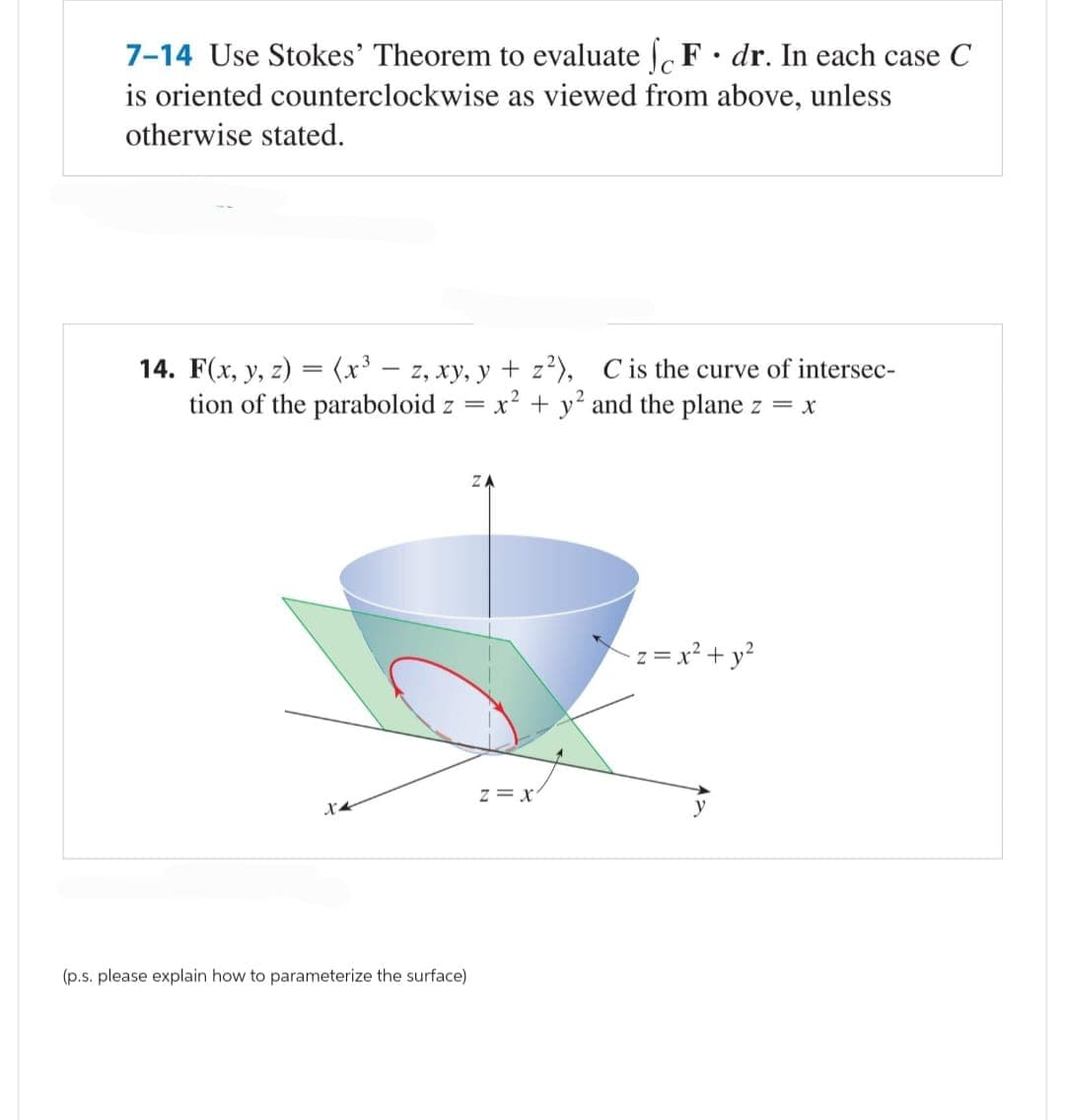 7-14 Use Stokes' Theorem to evaluate SF. dr. In each case C
is oriented counterclockwise as viewed from above, unless
otherwise stated.
14. F(x, y, z) = (x³ - z, xy, y + z²), C is the curve of intersec-
tion of the paraboloid z = x² + y² and the plane z = x
(p.s. please explain how to parameterize the surface)
ZA
Z = X
-z = x² + y²
y