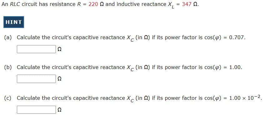 An RLC circuit has resistance R = 220 N and inductive reactance X,
347 Q.
HINT
(a) Calculate the circuit's capacitive reactance X. (in N) if its power factor is cos(o) = 0.707.
(b) Calculate the circuit's capacitive reactance X (in 2) if its power factor is cos(@) = 1.00.
%3!
(c) Calculate the circuit's capacitive reactance X (in 2) if its power factor is cos(@) = 1.00 x 10-2.
Ω
