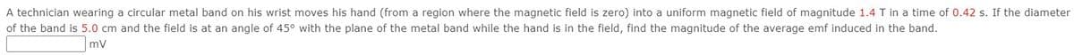 A technician wearing a circular metal band on his wrist moves his hand (from a region where the magnetic field is zero) into a uniform magnetic field of magnitude 1.4 T in a time of 0.42 s. If the diameter
of the band is 5.0 cm and the field is at an angle of 45° with the plane of the metal band while the hand is in the field, find the magnitude of the average emf induced in the band.
mv
