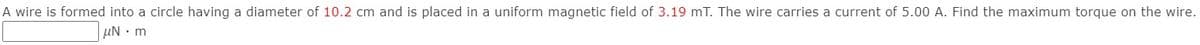 A wire is formed into a circle having a diameter of 10.2 cm and is placed in a uniform magnetic field of 3.19 mT. The wire carries a current of 5.00 A. Find the maximum torque on the wire.
µN m
