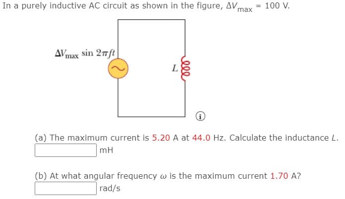 In a purely inductive AC circuit as shown in the figure, AVmax
= 100 V.
AVmax sin 27ft
L
(a) The maximum current is 5.20 A at 44.0 Hz. Calculate the inductance L.
mH
(b) At what angular frequency w is the maximum current 1.70 A?
rad/s
ell
