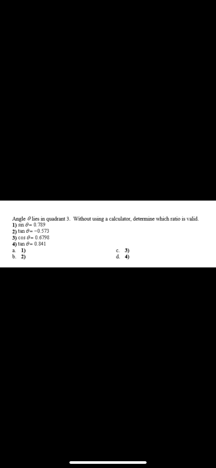 Angle e lies in quadrant 3. Without using a calculator, determine which ratio is valid.
1) sin e= 0.789
2) tan e= -0.573
3) cos e= 0.6798
4) tan e= 0.841
а. 1)
b. 2)
с. 3)
d. 4)
