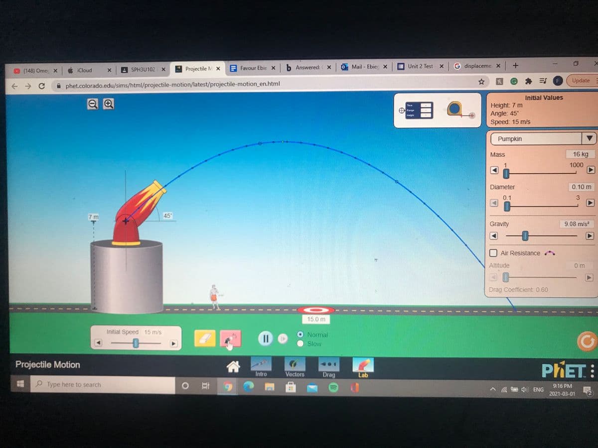 Favour Ebie X b Answered: ( X
Mail - Ebiec x
Unit 2 Test x
G displaceme x +
O (148) Omec x
iCloud
x SPH3U102 X
Projectile M x
身 引
Update
A phet.colorado.edu/sims/html/projectile-motion/latest/projectile-motion_en.html
Initial Values
目●
Height: 7 m
Angle: 45°
Speed: 15 m/s
Time
Range
Height
Pumpkin
Mass
16 kg
1000
Diameter
0.10 m
0.1
7 m
45°
Gravity
9.08 m/s?
Air Resistance
Altitude
0 m
Drag Coefficient 0.60
15.0 m
Initial Speed 15 m/s
Normal
Slow
Projectile Motion
PHET:
Intro
Vectors
Drag
Lab
O Type here to search
9:16 PM
口 ENG
2021-03-01
