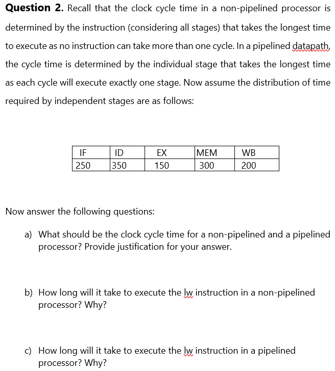 Question 2. Recall that the clock cycle time in a non-pipelined processor is
determined by the instruction (considering all stages) that takes the longest time
to execute as no instruction can take more than one cycle. In a pipelined datapath,
the cycle time is determined by the individual stage that takes the longest time
as each cycle will execute exactly one stage. Now assume the distribution of time
required by independent stages are as follows:
IF
250
ID
350
EX
150
MEM
300
WB
200
Now answer the following questions:
a) What should be the clock cycle time for a non-pipelined and a pipelined
processor? Provide justification for your answer.
b) How long will it take to execute the lw instruction in a non-pipelined
processor? Why?
c) How long will it take to execute the lw instruction in a pipelined
processor? Why?