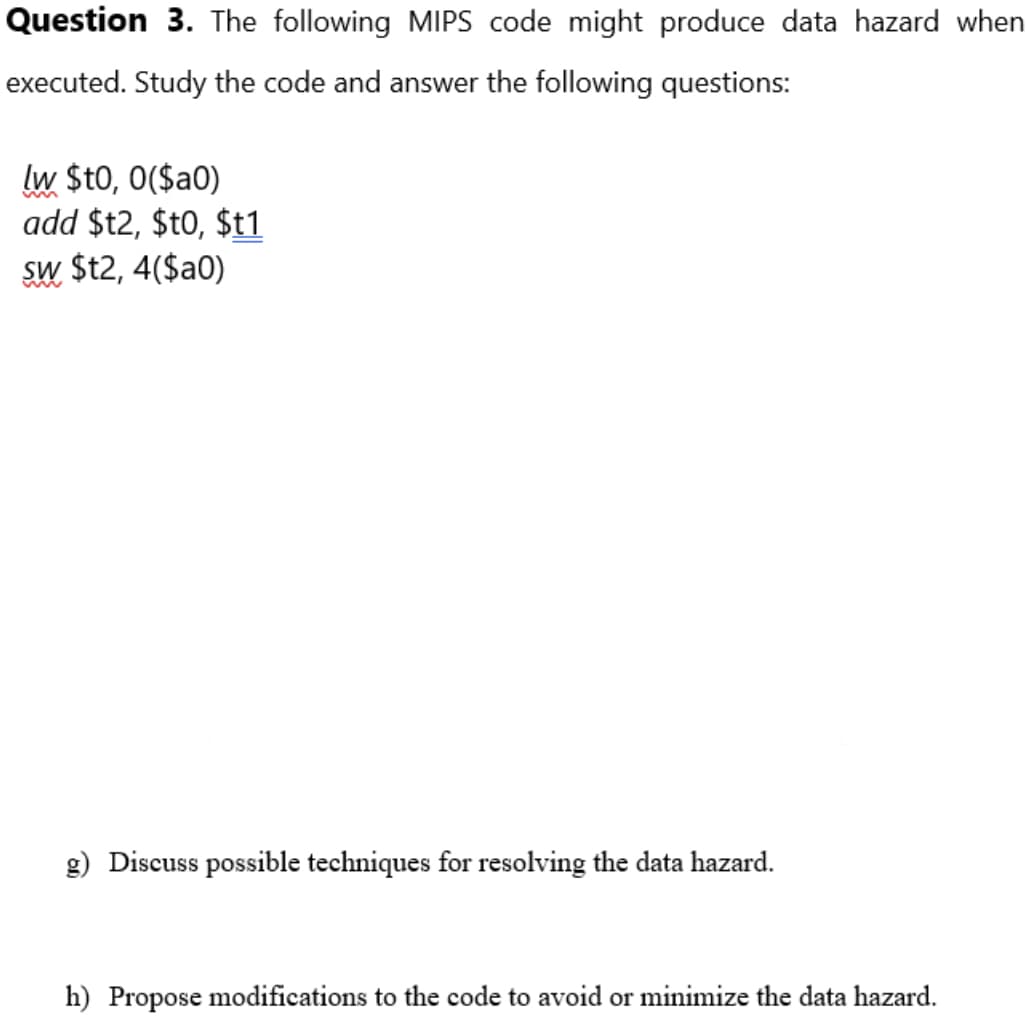 Question 3. The following MIPS code might produce data hazard when
executed. Study the code and answer the following questions:
lw $t0, 0($a0)
add $t2, $t0, $t1
sw $t2, 4($a0)
g) Discuss possible techniques for resolving the data hazard.
h) Propose modifications to the code to avoid or minimize the data hazard.
