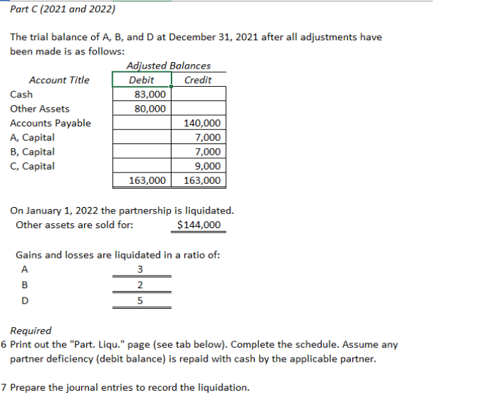 The trial balance of A, B, and D at December 31, 2021 after all adjustments have
been made is as follows:
Adjusted Balances
Credit
Account Title
Debit
Cash
83,000
80,000
Other Assets
Accounts Payable
A, Capital
B, Capital
C, Capital
140,000
7,000
7,000
9,000
163,000
163,000
On January 1, 2022 the partnership is liquidated.
$144,000
Other assets are sold for:
Gains and losses are liquidated in a ratio of:
A
3
в
2
D
5
Required
6 Print out the "Part. Liqu." page (see tab below). Complete the schedule. Assume any
partner deficiency (debit balance) is repaid with cash by the applicable partner.
7 Prepare the journal entries to record the liquidation.
