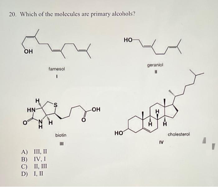 20. Which of the molecules are primary alcohols?
но
OH
farnesol
geraniol
H
S.
HN-
HO-
H.
biotin
но
cholesterol
II
IV
A) III, II
B) IV, I
C) II, III
D) I, II
