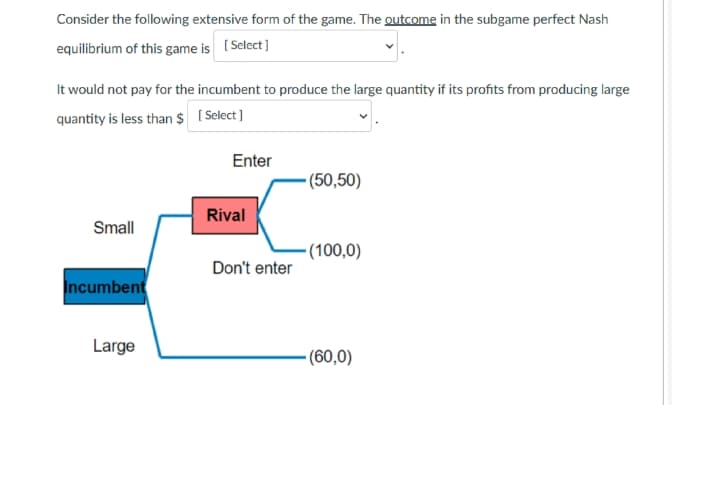 Consider the following extensive form of the game. The outcome in the subgame perfect Nash
equilibrium of this game is ( Select]
It would not pay for the incumbent to produce the large quantity if its profits from producing large
quantity is less than $ ( Select ]
Enter
(50,50)
Rival
Small
•(100,0)
Don't enter
Incumbent
Large
- (60,0)
