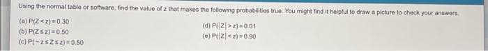 Using the normal table or software, find the value of z that makes the following probabilities true. You might find it helpful to draw a picture to check your answers
(a) P(Z<2) =0.30
(b) P(Zsz) =0.50
(c) P(-zszsz) =0.50
(d) P(z|>z) =0.01
(e) P(Z|<z) = 0.90
