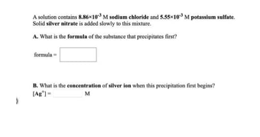 A solution contains 8.86×10 M sodium chloride and 5.55×10° M potassium sulfate.
Solid silver nitrate is added slowly to this mixture.
A. What is the formula of the substance that precipitates first?
formula -
B. What is the concentration of silver ion when this precipitation first begins?
[Ag') -
M
