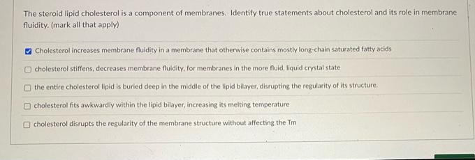 The steroid lipid cholesterol is a component of membranes. Identify true statements about cholesterol and its role in membrane
fluidity. (mark all that apply)
O Cholesterol increases membrane fluidity in a membrane that otherwise contains mostly long-chain saturated fatty acids
cholesterol stiffens, decreases membrane fluidity, for membranes in the more fluid, liquid crystal state
O the entire cholesterol lipid is buried deep in the middle of the lipid bilayer, disrupting the regularity of its structure.
O cholesterol fits awkwardly within the lipid bilayer, increasing its melting temperature
O cholesterol disrupts the regularity of the membrane structure without affecting the Tm
