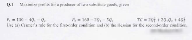 Q.I Maximize profits for a producer of two substitute goods, given
P, = 130 - 4Q, -Q:
P = 160-20,-5.
Use (a) Cramer's rule for the first-order condition and (b) the Hessian for the second-order condition.
TC = 20; + 2Q,Q, + 4Q
