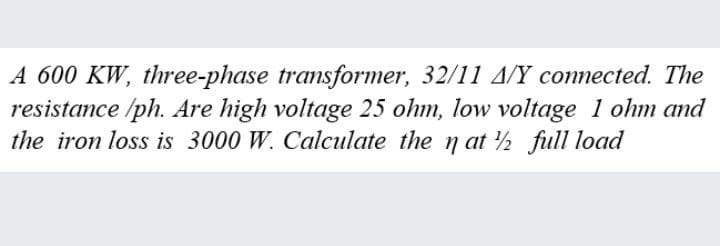 A 600 KW, three-phase transformer, 32/11 A/Y connected. The
resistance /ph. Are high voltage 25 ohm, low voltage 1 ohm and
the iron loss is 3000 W. Calculate the n at ½ full load
