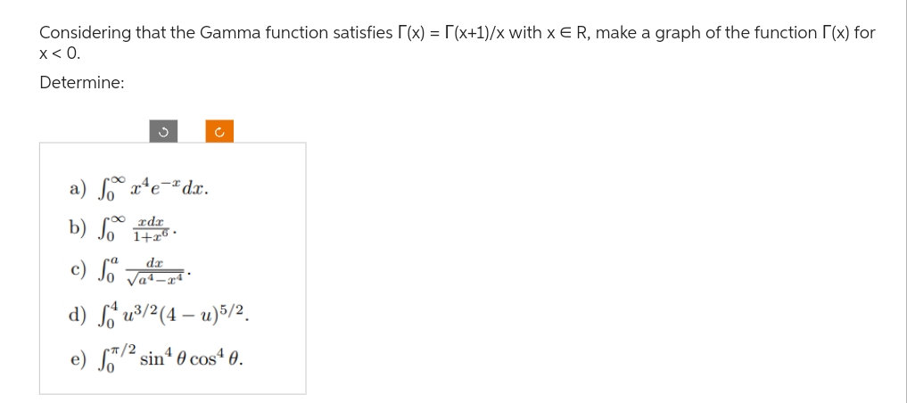 Considering that the Gamma function satisfies [(x) = [(x+1)/x with x € R, make a graph of the function [(x) for
x < 0.
Determine:
3
a) fox¹e-dx.
b) Joader
1+26.
c) da
√a4-24
Ĉ
d) fu³/2 (4-u) 5/2.
e) f/2 sin¹0 cos¹0.