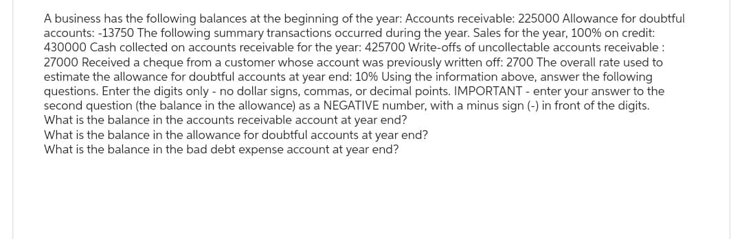 A business has the following balances at the beginning of the year: Accounts receivable: 225000 Allowance for doubtful
accounts: -13750 The following summary transactions occurred during the year. Sales for the year, 100% on credit:
430000 Cash collected on accounts receivable for the year: 425700 Write-offs of uncollectable accounts receivable :
27000 Received a cheque from a customer whose account was previously written off: 2700 The overall rate used to
estimate the allowance for doubtful accounts at year end: 10% Using the information above, answer the following
questions. Enter the digits only - no dollar signs, commas, or decimal points. IMPORTANT - enter your answer to the
second question (the balance in the allowance) as a NEGATIVE number, with a minus sign (-) in front of the digits.
What is the balance in the accounts receivable account at year end?
What is the balance in the allowance for doubtful accounts at year end?
What is the balance in the bad debt expense account at year end?