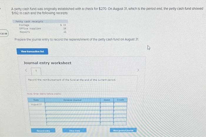 20:48
A petty cash fund was originally established with a check for $270. On August 31, which is the period end, the petty cash fund showed
$192 in cash and the following receipts:
Petty cash receipts
Postage
office supplies
Repairs
Prepare the journal entry to record the replenishment of the petty cash fund on August 31.
View transaction list
Journal entry worksheet
<
1
5.33
24
21
Record the reimbursement of the fund at the end of the current period.
Noter Enter debits before credits
Date
August 21
Board endry
General Journal
Clear dry
Debit
Credit
View general journal
4