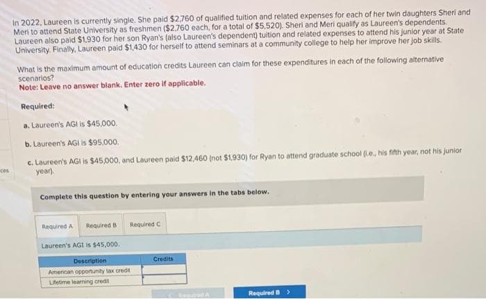 In 2022, Laureen is currently single. She paid $2,760 of qualified tuition and related expenses for each of her twin daughters Sheri and
Meri to attend State University as freshmen ($2,760 each, for a total of $5,520). Sheri and Meri qualify as Laureen's dependents.
Laureen also paid $1,930 for her son Ryan's (also Laureen's dependent) tuition and related expenses to attend his junior year at State
University. Finally, Laureen paid $1,430 for herself to attend seminars at a community college to help her improve her job skills.
What is the maximum amount of education credits Laureen can claim for these expenditures in each of the following alternative
scenarios?
Note: Leave no answer blank. Enter zero if applicable.
Required:
a. Laureen's AGI is $45,000.
b. Laureen's AGI is $95,000.
c.
Laureen's AGI is $45,000, and Laureen paid $12,460 (not $1,930) for Ryan to attend graduate school (i.e., his fifth year, not his junior
year).
Complete this question by entering your answers in the tabs below.
Required A Required B
Laureen's AGI is $45,000.
Description
American opportunity tax credit
Lifetime leaming credit
Required C
Credits
Gargaret A
Required B >