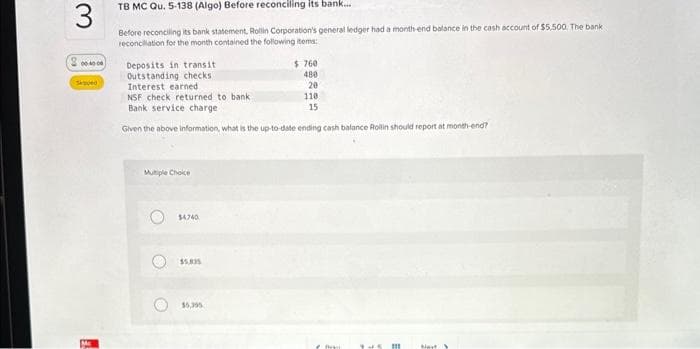 3
200.000
TB MC Qu. 5-138 (Algo) Before reconciling its bank...
Before reconciling its bank statement, Rollin Corporation's general ledger had a month-end balance in the cash account of $5,500. The bank.
reconciliation for the month contained the following items
Deposits in transit
Outstanding checks
Interest earned
NSF check returned to bank
Bank service charge
Given the above information, what is the up-to-date ending cash balance Rollin should report at month-end?
Mutiple Choice
O
$4740
$5,835
$760
480
20
110
15
$5,395
m
Next