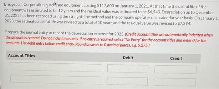 Bridgeport Corporation purchased equipment costing $117,600 on January 1, 2021. At that time the useful life of the
equipment was estimated to be 12 years and the residual value was estimated to be $6,540. Depreciation up to December
31, 2022 has been recorded using the straight-line method and the company operates on a calendar year basis. On January 1,
2023, the estimated useful life was revised to a total of 10 years and the residual value was revised to $7,394.
Prepare the journal entry to record the depreciation expense for 2023. (Credit account titles are automatically indented when
the amount is entered. Do not indent manually. If no entry is required, select "No Entry" for the account titles and enter O for the
amounts. List debit entry before credit entry. Round answers to O decimal places, e.g. 5,275.)
Account Titles
Debit
Credit