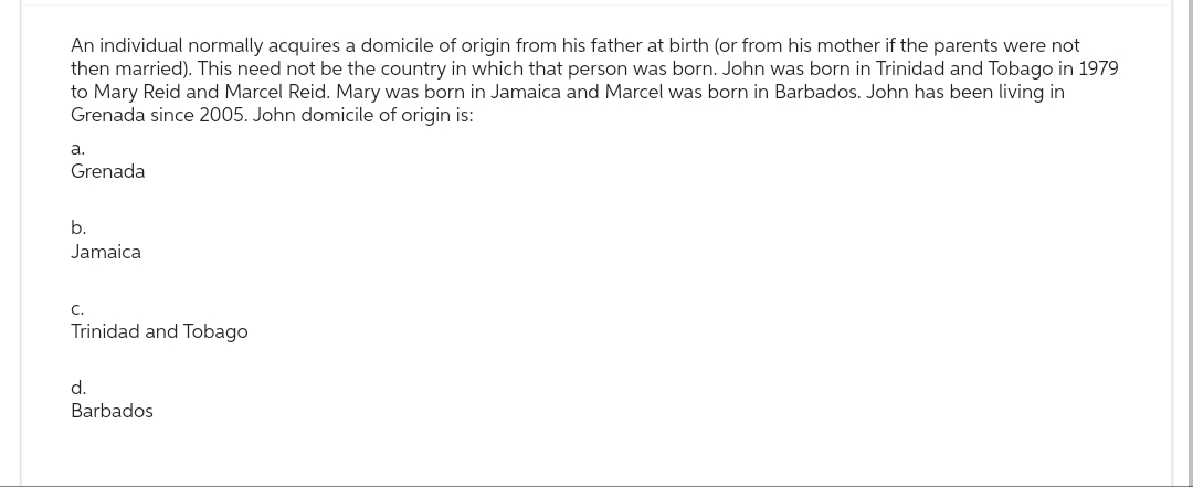 An individual normally acquires a domicile of origin from his father at birth (or from his mother if the parents were not
then married). This need not be the country in which that person was born. John was born in Trinidad and Tobago in 1979
to Mary Reid and Marcel Reid. Mary was born in Jamaica and Marcel was born in Barbados. John has been living in
Grenada since 2005. John domicile of origin is:
a.
Grenada
b.
Jamaica
C.
Trinidad and Tobago
d.
Barbados