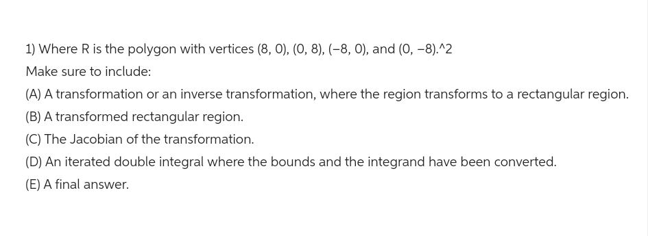 1) Where R is the polygon with vertices (8, 0), (0, 8), (-8, 0), and (0, -8).^2
Make sure to include:
(A) A transformation or an inverse transformation, where the region transforms to a rectangular region.
(B) A transformed rectangular region.
(C) The Jacobian of the transformation.
(D) An iterated double integral where the bounds and the integrand have been converted.
(E) A final answer.