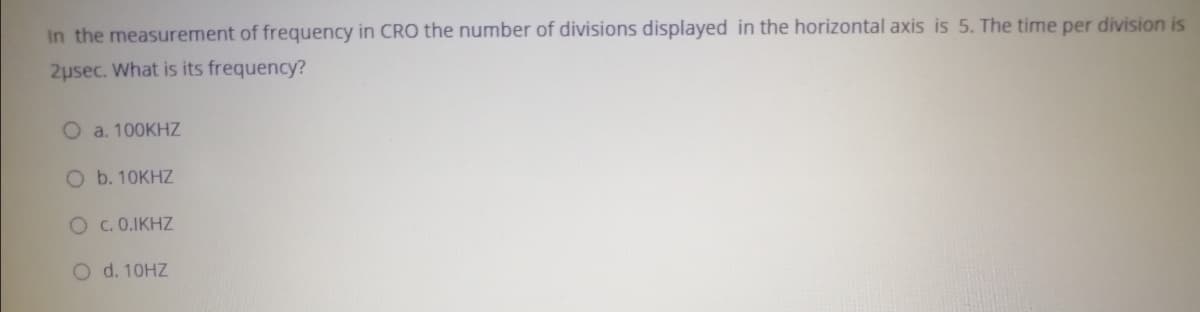 In the measurement of frequency in CR0 the number of divisions displayed in the horizontal axis is 5. The time per division is
2usec. What is its frequency?
O a. 100KHZ
O b. 10KHZ
Oc. 0.IKHZ
O d. 10HZ
