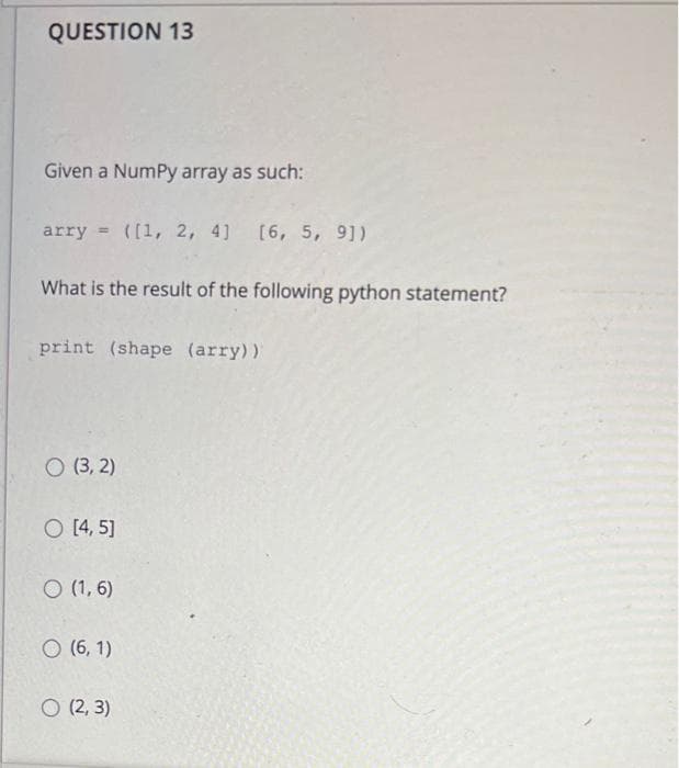 QUESTION 13
Given a NumPy array as such:
arry = ([1, 2, 4) [6, 5, 9])
What is the result of the following python statement?
print (shape (arry))
O (3, 2)
O [4, 5]
O (1, 6)
O (6, 1)
O (2, 3)
