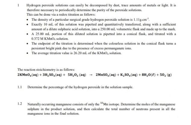 Hydrogen peroxide solutions can easily be decomposed by dust, trace amounts of metals or light. It is
therefore necessary to periodically determine the purity of the peroxide solutions.
This can be done via a redox titration as follows:
• The density of a particular surgical grade hydrogen peroxide solution is 1.1lg.cm.
• Exactly 10 ml of this solution was pipetted and quantitatively transferred, along with a sufficient
amount of a dilute sulphuric acid solution, into a 250.00 mL volumetric flask and made up to the mark.
• A 25.00 ml portion of this diluted solution is pipetted into a conical flask, and titrated with a
0.372 M KMNO, solution.
The endpoint of the titration is determined when the colourless solution in the conical flask turns a
persistent bright pink due to the presence of excess permanganate ions.
• The average titration value is 26.20 ml of the KMNO, solution.
The reaction stoichiometry is as follows:
2KMN0, (aq) + 3H, so,(aq) + 5H,0, (aq)
2MnSo, (aq) + K2So, (aq) + 8H,0(f) + 50, (g)
1.1 Determine the percentage of the hydrogen peroxide in the solution sample.
1.2 Naturally occuring manganese consists of only the $"Mn isotope. Determine the moles of the manganese
sulphate in the product solution, and then calculate the total number of neutrons present in all the
manganese ions in the final solution.
