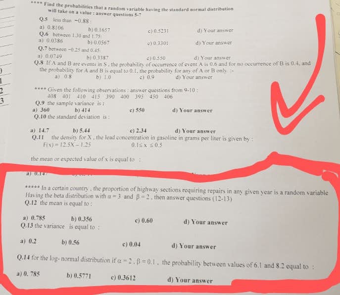 Find the probabilities that a random variable having the standard normal distribution
will take on a value : answer questions 5-7
Q.5 less than -0,88:
a) 0.8106
Q.6 between 1.30 and 1.75:
a) 0.0386
b) 0.1657
c) 0.5231
d) Your answer
b) 0.0567
Q.7 between -0.25 and 0.45:
e) 0.3301
d) Your answer
a) 0.0749
b) 0.3387
e) 0.550
d) Your answer
2.3 IfA and B are events in S. the probability of occurrence of event A is 0.6 and for no occurrence of B is 0.4, and
the probability for A and B is equal to 0.1. the probability for any of A or B only :-
a) 08
b) 1.0
c) 0.9
d) Your answer
**** Given the following observations : answer questions from 9-10:
408 401 410 415 390 400 395 450 406
Q.9 the sample variance is :
a) 360
Q.10 the standard deviation is:
b) 414
e) 550
d) Your answer
a) 14.7
Q.II the density for X, the lead concentration in gasoline in grams per liter is given by :
F(x) = 12.5X - 1.25
b) 5.44
c) 2.34
d) Your answer
0.1sx s0.5
the mean or expected value of x is equal to :
a) U.17
***** In a certain country, the proportion of highway sections requiring repairs in any given year is a random variable
Having the beta distribution with a = 3 and B= 2. then answer questions (12-13)
Q.12 the mean is equal to :
a) 0.785
Q.13 the variance is equal to :
b) 0.356
c) 0.60
d) Your answ
er
a) 0.2
b) 0.56
c) 0.04
d) Your answer
Q.14 for the log- normal distribution if a -2.B=0.1, the probability between values of 6.1 and 8.2 equal to :
a) 0. 785
b) 0.5771
c) 0.3612
d) Your answer
